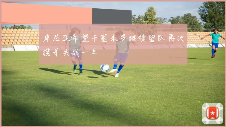 库尼亚希望卡塞米罗继续留队再次携手共战一年
