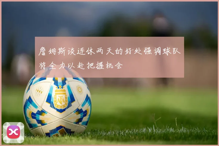 詹姆斯谈连休两天的好处强调球队将全力以赴把握机会