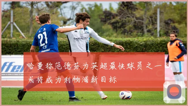 哈曼称范德芬为英超最快球员之一或将成为利物浦新目标