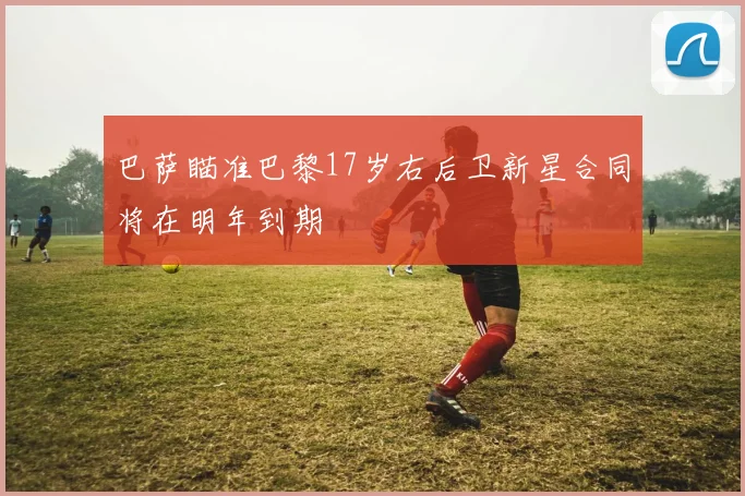 巴萨瞄准巴黎17岁右后卫新星合同将在明年到期