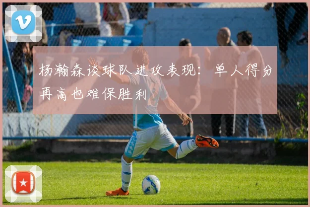 杨瀚森谈球队进攻表现：单人得分再高也难保胜利