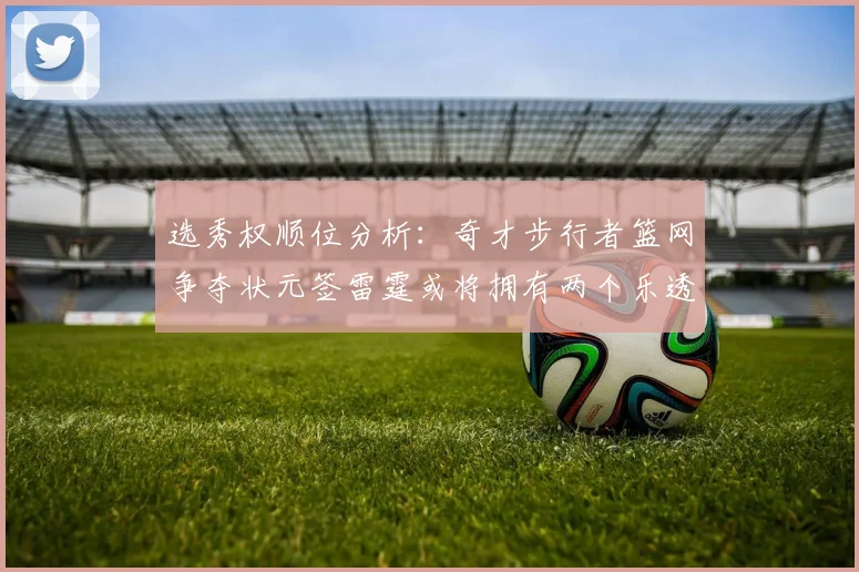 选秀权顺位分析：奇才步行者篮网争夺状元签雷霆或将拥有两个乐透签