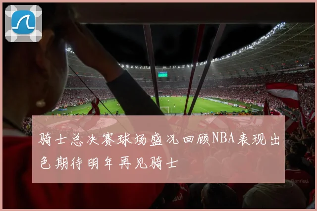 骑士总决赛球场盛况回顾NBA表现出色期待明年再见骑士