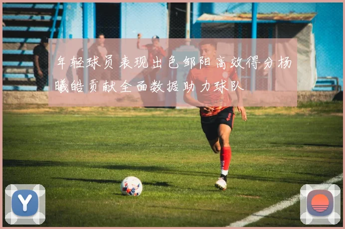 年轻球员表现出色邹阳高效得分杨曦皓贡献全面数据助力球队
