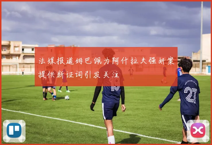 法媒报道姆巴佩为阿什拉夫强奸案提供新证词引发关注