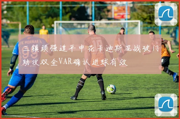 三镇顽强追平申花卡迪斯混战破门助攻双全VAR确认进球有效