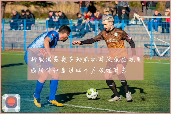 科勒揭露奥多姆危机时父亲已放弃我陪伴他度过四个月艰难时光
