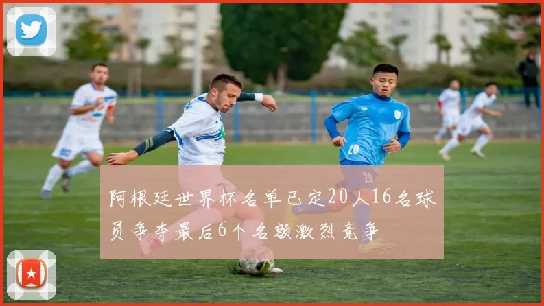 阿根廷世界杯名单已定20人16名球员争夺最后6个名额激烈竞争