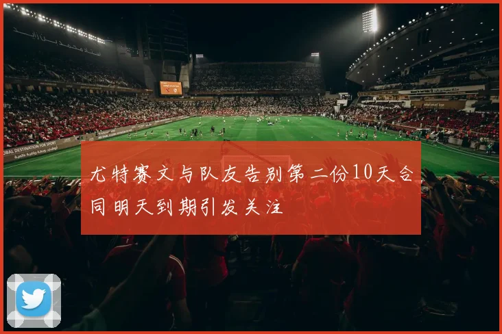 尤特赛文与队友告别第二份10天合同明天到期引发关注