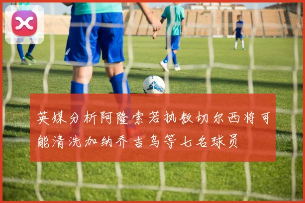 英媒分析阿隆索若执教切尔西将可能清洗加纳乔吉乌等七名球员
